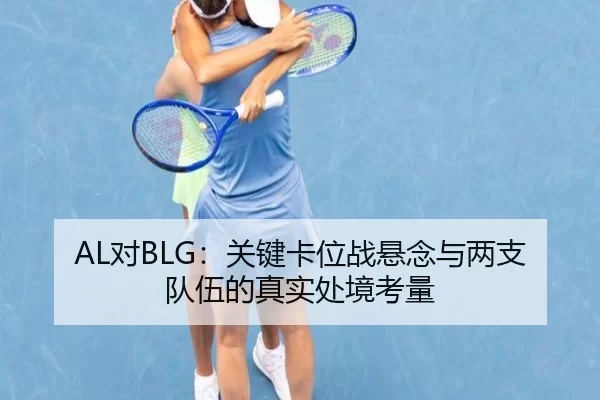AL对BLG：关键卡位战悬念与两支队伍的真实处境考量